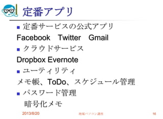 定番アプリ
 定番サービスの公式アプリ
Facebook Twitter Gmail
 クラウドサービス
Dropbox Evernote
 ユーティリティ
メモ帳、ToDo、スケジュール管理
 パスワード管理
暗号化メモ
2013/8/20 地域パソコン講座 16
 