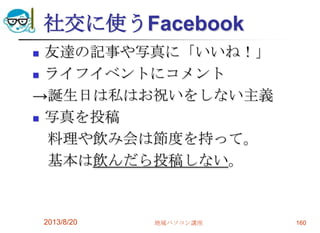 社交に使うFacebook
 友達の記事や写真に「いいね！」
 ライフイベントにコメント
→誕生日は私はお祝いをしない主義
 写真を投稿
料理や飲み会は節度を持って。
基本は飲んだら投稿しない。
2013/8/20 地域パソコン講座 160
 