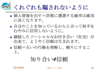 くれぐれも騙されないように
 個人情報を出す＝詐欺に遭遇する確率は確実
に高くなります。
 自分のことを知っているからと言って相手を
むやみに信用しないように。
 継続したソーシャルなお付き合い（社交）が
出来て、ようやく信頼は生まれます。
 信頼＝互いの行動を理解し、頼りにするこ
と。
知り合い≠信頼
2013/8/20 地域パソコン講座 162
 