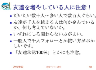 友達を増やしている人に注意！
 だいたい数十人～多い人で数百人ぐらい。
 友達が千人を越える人は何か企んでいる
か、何も考えていないか。
 いずれにしろ関わらない方がよい。
 一般人で千人フォローとか使い方がおか
しいです。
 「友達承認100%」とかにも注意。
2013/8/20 地域パソコン講座 163
 