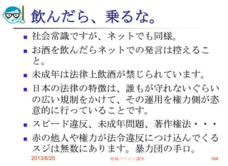 飲んだら、乗るな。
 社会常識ですが、ネットでも同様。
 お酒を飲んだらネットでの発言は控えるこ
と。
 未成年は法律上飲酒が禁じられています。
 日本の法律の特徴は、誰もが守れないぐらい
の広い規制をかけて、その運用を権力側が恣
意的に行っていることです。
 スピード違反、未成年問題、著作権法・・・
 赤の他人や権力が法令違反につけ込んでくる
スジは無数にあります。暴力団の手口。
2013/8/20 地域パソコン講座 164
 