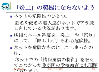 「炎上」の契機にならないよう
 ネットの危険性のひとつ。
匿名や仮名の暇人達がネットでアラ探
しをしている状況があります。
 些細なルール違反を「炎上」や「祭り」
にして、「晒し上げ」られる危険性。
 ネットを危険なものにしてしまったの
は、
ネットでの「情報発信の制御」を教え
てこなかった我が国の学校教育にも問題
2013/8/20 地域パソコン講座 165
 