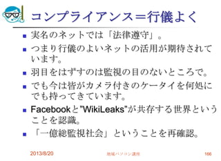 コンプライアンス＝行儀よく
 実名のネットでは「法律遵守」。
 つまり行儀のよいネットの活用が期待されて
います。
 羽目をはずすのは監視の目のないところで。
 でも今は皆がカメラ付きのケータイを何処に
でも持ってきています。
 Facebookと”WikiLeaks”が共存する世界という
ことを認識。
 「一億総監視社会」ということを再確認。
2013/8/20 地域パソコン講座 166
 
