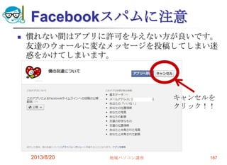 Facebookスパムに注意
 慣れない間はアプリに許可を与えない方が良いです。
友達のウォールに変なメッセージを投稿してしまい迷
惑をかけてしまいます。
2013/8/20 地域パソコン講座 167
キャンセルを
クリック！！
 