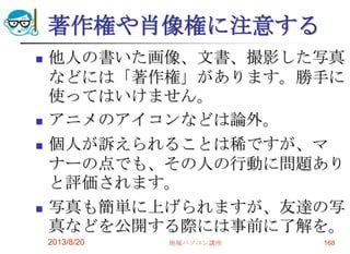 著作権や肖像権に注意する
 他人の書いた画像、文書、撮影した写真
などには「著作権」があります。勝手に
使ってはいけません。
 アニメのアイコンなどは論外。
 個人が訴えられることは稀ですが、マ
ナーの点でも、その人の行動に問題あり
と評価されます。
 写真も簡単に上げられますが、友達の写
真などを公開する際には事前に了解を。
2013/8/20 地域パソコン講座 168
 