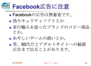 Facebook広告に注意
 Facebookの広告は無審査です。
 偽セキュリティソフトとか
 並行輸入を装ったブランドのコピー商品
とか。
 あやしいゲームの誘いとか。
 男、50代だとアダルトサイトへの勧誘
広告まで出ることがあります。
2013/8/20 地域パソコン講座 169
 