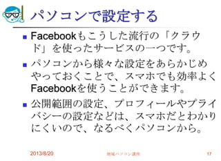 パソコンで設定する
 Facebookもこうした流行の「クラウ
ド」を使ったサービスの一つです。
 パソコンから様々な設定をあらかじめ
やっておくことで、スマホでも効率よく
Facebookを使うことができます。
 公開範囲の設定、プロフィールやプライ
バシーの設定などは、スマホだとわかり
にくいので、なるべくパソコンから。
2013/8/20 地域パソコン講座 17
 