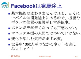 Facebookは発展途上
 基本機能は変わりませんけれど、とくに
モバイルは開発途上にあるので、機能や
ボタンの位置の変更が日常茶飯事。
 ボタンが突然無くなっても戸惑わない。
 マニュアル型の人間ではついていけない。
 変化を楽しむ気持がまず必要。
 世界中10億人がつながるネットを楽し
みましょう！
2013/8/20 地域パソコン講座 171
 
