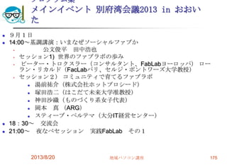 プログラム案
メインイベント 別府湾会議2013 in おおい
た
 ９月１日
 14:00～基調講演：いまなぜソーシャルファブか
• 公文俊平 田中浩也
• セッション1) 世界のファブラボの歩み
• ピーター・トロクスラー（コンサルタント、FabLabヨーロッパ） ロー
ラン・リカルド（FacLabパリ、セルジ・ポントワーズ大学教授）
• セッション２） コミュニティで育てるファブラボ
 湯前祐介（株式会社ホットプロシード）
 塚田浩二（はこだて未来大学准教授）
 神田沙織（ものづくり系女子代表）
 岡本 真 （ARG）
 スティーブ・ベルテマ（大分IT経営センター）
 18：30～ 交流会
 21:00～ 夜なべセッション 実践FabLab その１
2013/8/20 地域パソコン講座 175
 