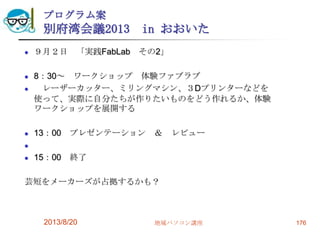 プログラム案
別府湾会議2013 in おおいた
 ９月２日 「実践FabLab その2」
 8：30～ ワークショップ 体験ファブラブ
 レーザーカッター、ミリングマシン、３Dプリンターなどを
使って、実際に自分たちが作りたいものをどう作れるか、体験
ワークショップを展開する
 13：00 プレゼンテーション ＆ レビュー

 15：00 終了
芸短をメーカーズが占拠するかも？
2013/8/20 地域パソコン講座 176
 