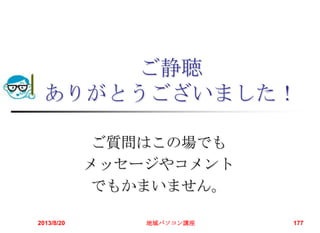 ご静聴
ありがとうございました！
ご質問はこの場でも
メッセージやコメント
でもかまいません。
2013/8/20 地域パソコン講座 177
 