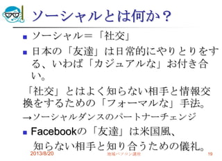 ソーシャルとは何か？
 ソーシャル＝「社交」
 日本の「友達」は日常的にやりとりをす
る、いわば「カジュアルな」お付き合
い。
「社交」とはよく知らない相手と情報交
換をするための「フォーマルな」手法。
→ソーシャルダンスのパートナーチェンジ
 Facebookの「友達」は米国風、
知らない相手と知り合うための儀礼。
2013/8/20 地域パソコン講座 19
 