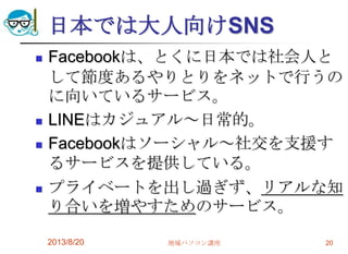 日本では大人向けSNS
 Facebookは、とくに日本では社会人と
して節度あるやりとりをネットで行うの
に向いているサービス。
 LINEはカジュアル～日常的。
 Facebookはソーシャル～社交を支援す
るサービスを提供している。
 プライベートを出し過ぎず、リアルな知
り合いを増やすためのサービス。
2013/8/20 地域パソコン講座 20
 