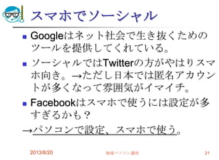 スマホでソーシャル
 Googleはネット社会で生き抜くための
ツールを提供してくれている。
 ソーシャルではTwitterの方がやはりスマ
ホ向き。→ただし日本では匿名アカウン
トが多くなって雰囲気がイマイチ。
 Facebookはスマホで使うには設定が多
すぎるかも？
→パソコンで設定、スマホで使う。
2013/8/20 地域パソコン講座 21
 