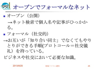 オープンでフォーマルなネット
 オープン（公開）
→ネット検索で個人名や記事がひっかか
る。
 フォーマル（社交的）
→お互いが「知り合い同士」でなくてもやり
とりができる手順(プロトコール＝社交儀
礼）を持っている。
ビジネスや社交において必要な知識。
2013/8/20 地域パソコン講座 25
 