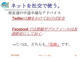 ネットを社交で使う。
※友達の中途半端なアドバイス
Twitterは鍵をかけておけば安全
Facebookでは投稿やプロフィールは友
達限定にしておく。
→じつは、どちらも「危険」です。
2013/8/20 地域パソコン講座 26
 