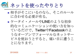 ネットを使ったやりとり
 相手がそこにいるのなら、そこのルール
に合わせる必要が有る。
 ケータイ・メールやLINEのような初歩
的なコミュニケーションの使い方を知っ
ているだけで、TwitterやFacebookのよ
うなオープンでフォーマルなネットサー
ビスを使おうとすると、痛い目に遭うこ
とになります。
2013/8/20 地域パソコン講座 27
 