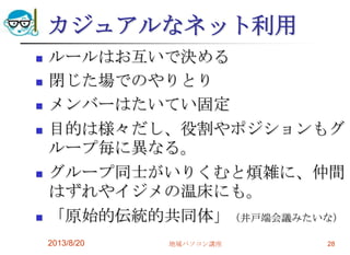 カジュアルなネット利用
 ルールはお互いで決める
 閉じた場でのやりとり
 メンバーはたいてい固定
 目的は様々だし、役割やポジションもグ
ループ毎に異なる。
 グループ同士がいりくむと煩雑に、仲間
はずれやイジメの温床にも。
 「原始的伝統的共同体」（井戸端会議みたいな）
2013/8/20 地域パソコン講座 28
 