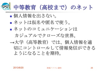 中等教育（高校まで）のネット
 個人情報を出さない。
 ネットは仮名や匿名で使う。
 ネットのコミュニケーションは
カジュアルでクローズな世界。
→大学（高等教育）では、個人情報を適
切にコントロールして情報発信ができる
ようになることを期待。
2013/8/20 地域パソコン講座 29
 