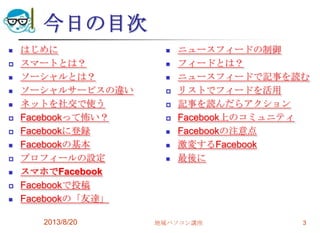 今日の目次
 はじめに
 スマートとは？
 ソーシャルとは？
 ソーシャルサービスの違い
 ネットを社交で使う
 Facebookって怖い？
 Facebookに登録
 Facebookの基本
 プロフィールの設定
 スマホでFacebook
 Facebookで投稿
 Facebookの「友達」
2013/8/20 地域パソコン講座 3
 ニュースフィードの制御
 フィードとは？
 ニュースフィードで記事を読む
 リストでフィードを活用
 記事を読んだらアクション
 Facebook上のコミュニティ
 Facebookの注意点
 激変するFacebook
 最後に
 