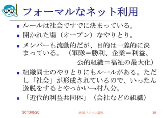 フォーマルなネット利用
 ルールは社会ですでに決まっている。
 開かれた場（オープン）なやりとり。
 メンバーも流動的だが、目的は一義的に決
まっている。 （軍隊＝勝利、企業＝利益、
公的組織＝福祉の最大化）
 組織同士のやりとりにもルールがある。ただ
し「社会」が形成されているので、いったん
逸脱をするとやっかい→村八分。
 「近代的利益共同体」（会社などの組織）
2013/8/20 地域パソコン講座 30
 