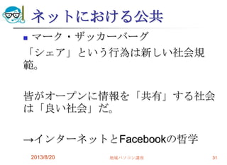 ネットにおける公共
 マーク・ザッカーバーグ
「シェア」という行為は新しい社会規
範。
皆がオープンに情報を「共有」する社会
は「良い社会」だ。
→インターネットとFacebookの哲学
2013/8/20 地域パソコン講座 31
 