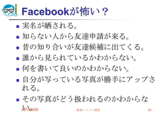 Facebookが怖い？
 実名が晒される。
 知らない人から友達申請が来る。
 昔の知り合いが友達候補に出てくる。
 誰から見られているかわからない。
 何を書いて良いのかわからない。
 自分が写っている写真が勝手にアップさ
れる。
 その写真がどう扱われるのかわからな
い。2013/8/20 地域パソコン講座 33
 