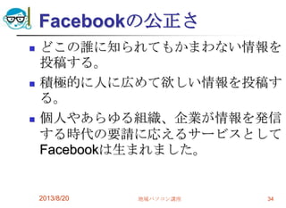Facebookの公正さ
 どこの誰に知られてもかまわない情報を
投稿する。
 積極的に人に広めて欲しい情報を投稿す
る。
 個人やあらゆる組織、企業が情報を発信
する時代の要請に応えるサービスとして
Facebookは生まれました。
2013/8/20 地域パソコン講座 34
 