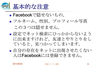 基本的な注意
 Facebookで隠せないもの。
 フルネーム、性別、プロフィール写真
この３つは隠せません。
 設定でネット検索にひっかからないよう
に出来ますけれど、友達とやりとりをし
ていると、見つかってしまいます。
 自分の存在をネットに出現させたくない
人はFacebookには登録できません。
2013/8/20 地域パソコン講座 35
 