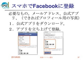 スマホでFacebookに登録
必要なもの。メールアドレス、公式アプ
リ、（できればプロフィール用の写真）
１．公式アプリをダウンロード。
２．アプリを立ち上げて登録。
2013/8/20 地域パソコン講座 37
 