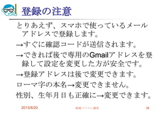 登録の注意
とりあえず、スマホで使っているメール
アドレスで登録します。
→すぐに確認コードが送信されます。
→できれば後で専用のGmailアドレスを登
録して設定を変更した方が安全です。
→登録アドレスは後で変更できます。
ローマ字の本名→変更できません。
性別、生年月日も正確に→変更できます。
2013/8/20 地域パソコン講座 38
 