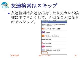 友達検索はスキップ
 友達検索は友達を招待したり元カレが候
補に出てきたりして、面倒なことになる
のでスキップ。
2013/8/20 地域パソコン講座 39
 