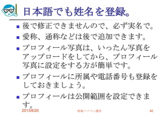 日本語でも姓名を登録。
 後で修正できませんので、必ず実名で。
 愛称、通称などは後で追加できます。
 プロフィール写真は、いったん写真を
アップロードをしてから、プロフィール
写真に設定をする方が簡単です。
 プロフィールに所属や電話番号も登録を
しておきましょう。
 プロフィールは公開範囲を設定できま
す。
2013/8/20 地域パソコン講座 40
 