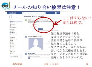 メールの知り合い検索は注意！
2013/8/20 地域パソコン講座 42
先に友達申請をすると、
友達にプロフィールの
変更や書き込みの模様が
見られてしまうので、
先にプロフィールをきちんと
書いてから友達を探します。
また、アドレス帳を不用意に
登録するとトラブルの元。
ここはやらない！
または後で。
 