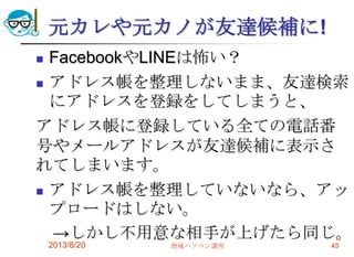 元カレや元カノが友達候補に!
 FacebookやLINEは怖い？
 アドレス帳を整理しないまま、友達検索
にアドレスを登録をしてしまうと、
アドレス帳に登録している全ての電話番
号やメールアドレスが友達候補に表示さ
れてしまいます。
 アドレス帳を整理していないなら、アッ
プロードはしない。
→しかし不用意な相手が上げたら同じ。
2013/8/20 地域パソコン講座 45
 
