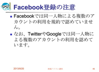 Facebook登録の注意
 Facebookでは同一人物による複数のア
カウントの利用を規約で認めていませ
ん。
 なお、TwitterやGoogleでは同一人物に
よる複数のアカウントの利用を認めて
います。
2013/8/20 地域パソコン講座 46
 
