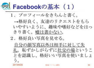 Facebookの基本（１）
１．プロフィールをきちんと書く。
→格好良く、友達のリクエストをもら
いやすいように、趣味や嗜好などをはっ
きり書く。嘘は書かない。
２．格好良い写真を見せる。
自分の顔写真以外は相手に対して失
礼。恥ずかしがらずに社交の場というこ
とを認識し、格好いい写真を使いましょ
う。
2013/8/20 地域パソコン講座 50
 