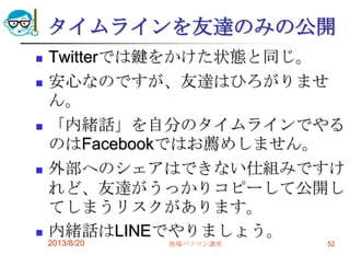 タイムラインを友達のみの公開
 Twitterでは鍵をかけた状態と同じ。
 安心なのですが、友達はひろがりませ
ん。
 「内緒話」を自分のタイムラインでやる
のはFacebookではお薦めしません。
 外部へのシェアはできない仕組みですけ
れど、友達がうっかりコピーして公開し
てしまうリスクがあります。
 内緒話はLINEでやりましょう。
2013/8/20 地域パソコン講座 52
 