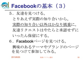 Facebookの基本（３）
５．友達を見つける。
とりあえず実際の知り合いから。
実際の知り合い以外はかなり慎重に。
友達リクエストはやたらと承認せずに
いったん保留にする。
６．Facebookページを見つける。
興味のあるテーマやブランドのページ
を見つけて参加してみる。
2013/8/20 地域パソコン講座 53
 