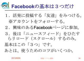 Facebookの基本は３つだけ
１．活発に投稿する「友達」をみつける。
※アカウントをフォローする。
２．興味のあるFacebookページに参加。
３．後は「ニュースフィード」をひたす
らリロード（スクロール）するのみ。
基本はこの「３つ」です。
あとは、使うためのコツがいくつか。
2013/8/20 地域パソコン講座 54
 