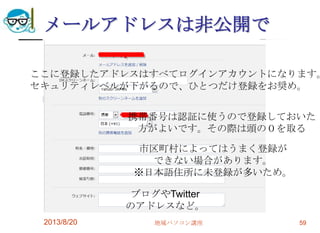 メールアドレスは非公開で
2013/8/20 地域パソコン講座 59
ここに登録したアドレスはすべてログインアカウントになります。
セキュリティレベルが下がるので、ひとつだけ登録をお奨め。
携帯番号は認証に使うので登録しておいた
方がよいです。その際は頭の０を取る
ブログやTwitter
のアドレスなど。
市区町村によってはうまく登録が
できない場合があります。
※日本語住所に未登録が多いため。
 