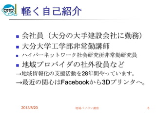 軽く自己紹介
 会社員（大分の大手建設会社に勤務）
 大分大学工学部非常勤講師
 ハイパーネットワーク社会研究所非常勤研究員
 地域プロバイダの社外役員など
→地域情報化の支援活動を28年間やっています。
→最近の関心はFacebookから3Dプリンタへ。
2013/8/20 地域パソコン講座 6
 