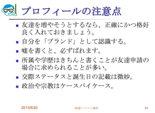 プロフィールの注意点
 友達を増やそうとするなら、正確にかつ格好
良く入れておきましょう。
 自分を「ブランド」として認識する。
 嘘を書くと、必ずばれます。
 所属や学歴はきちんと書くことが友達申請の
場合に求められることが多い。
 交際ステータスと誕生日の記載は微妙。
 政治や宗教はケースバイケース。
2013/8/20 地域パソコン講座 61
 