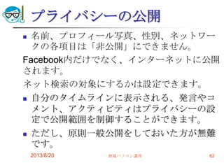 プライバシーの公開
 名前、プロフィール写真、性別、ネットワー
クの各項目は「非公開」にできません。
Facebook内だけでなく、インターネットに公開
されます。
ネット検索の対象にするかは設定できます。
 自分のタイムラインに表示される、発言やコ
メント、アクティビティはプライバシーの設
定で公開範囲を制御することができます。
 ただし、原則一般公開をしておいた方が無難
です。
2013/8/20 地域パソコン講座 62
 