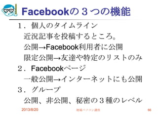 Facebookの３つの機能
１．個人のタイムライン
近況記事を投稿するところ。
公開→Facebook利用者に公開
限定公開→友達や特定のリストのみ
２．Facebookページ
一般公開→インターネットにも公開
３．グループ
公開、非公開、秘密の３種のレベル
2013/8/20 地域パソコン講座 66
 