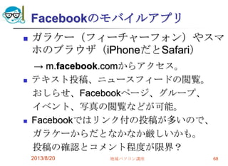 Facebookのモバイルアプリ
 ガラケー（フィーチャーフォン）やスマ
ホのブラウザ（iPhoneだとSafari）
→ m.facebook.comからアクセス。
 テキスト投稿、ニュースフィードの閲覧。
おしらせ、Facebookページ、グループ、
イベント、写真の閲覧などが可能。
 Facebookではリンク付の投稿が多いので、
ガラケーからだとなかなか厳しいかも。
投稿の確認とコメント程度が限界？
2013/8/20 地域パソコン講座 68
 