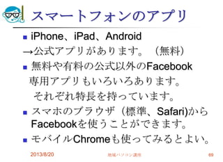 スマートフォンのアプリ
 iPhone、iPad、Android
→公式アプリがあります。（無料）
 無料や有料の公式以外のFacebook
専用アプリもいろいろあります。
それぞれ特長を持っています。
 スマホのブラウザ（標準、Safari)から
Facebookを使うことができます。
 モバイルChromeも使ってみるとよい。
2013/8/20 地域パソコン講座 69
 