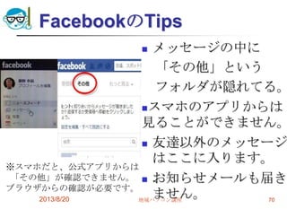 FacebookのTips
 メッセージの中に
「その他」という
フォルダが隠れてる。
スマホのアプリからは
見ることができません。
 友達以外のメッセージ
はここに入ります。
 お知らせメールも届き
ません。2013/8/20 地域パソコン講座 70
※スマホだと、公式アプリからは
「その他」が確認できません。
ブラウザからの確認が必要です。
 