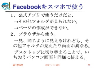 Facebookをスマホで使う
１．公式アプリで使うだけだと、
→その他フォルダが見られない。
→ページの作成ができない。
２．ブラウザから使う。
一見、同じように見えるけれども、そ
の他フォルダが見えたり画面が異なる。
デスクトップに切り替えることで、い
ちおうパソコン画面と同様に使える。
2013/8/20 地域パソコン講座 71
 