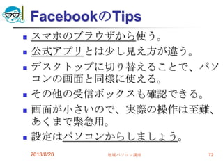 FacebookのTips
 スマホのブラウザから使う。
 公式アプリとは少し見え方が違う。
 デスクトップに切り替えることで、パソ
コンの画面と同様に使える。
 その他の受信ボックスも確認できる。
 画面が小さいので、実際の操作は至難、
あくまで緊急用。
 設定はパソコンからしましょう。
2013/8/20 地域パソコン講座 72
 